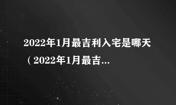 2022年1月最吉利入宅是哪天（2022年1月最吉利入宅是哪天几点）