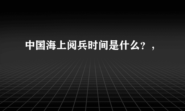 中国海上阅兵时间是什么？，