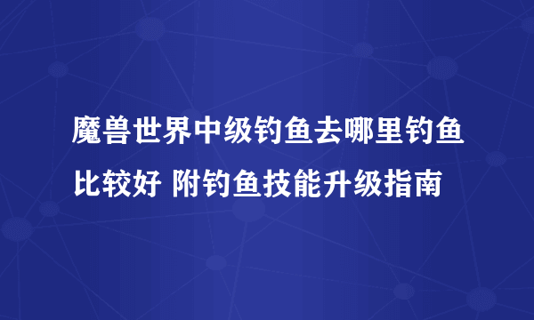 魔兽世界中级钓鱼去哪里钓鱼比较好 附钓鱼技能升级指南