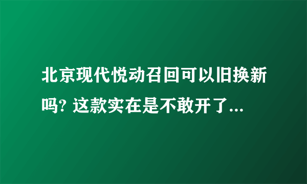 北京现代悦动召回可以旧换新吗? 这款实在是不敢开了。。。。。。。。