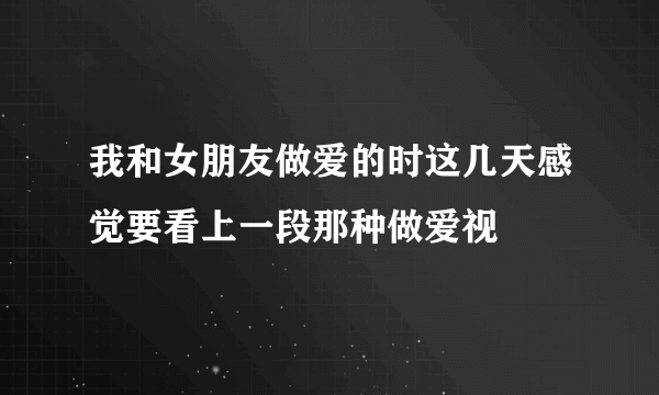 我和女朋友做爱的时这几天感觉要看上一段那种做爱视