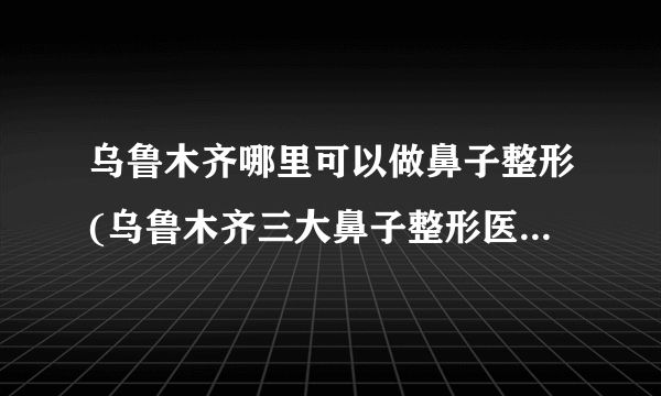 乌鲁木齐哪里可以做鼻子整形(乌鲁木齐三大鼻子整形医院排名)