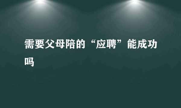 需要父母陪的“应聘”能成功吗