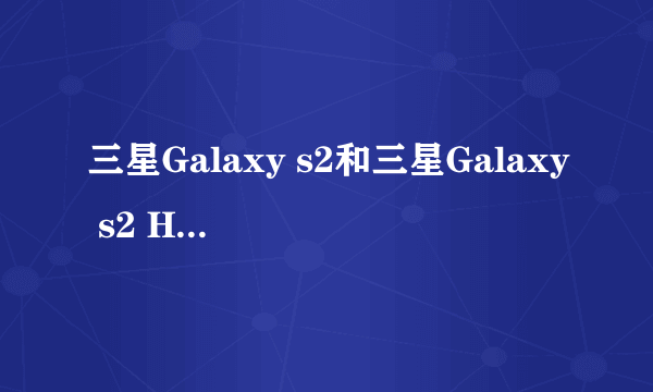 三星Galaxy s2和三星Galaxy s2 HD LTe，三星i9100的分别和选择