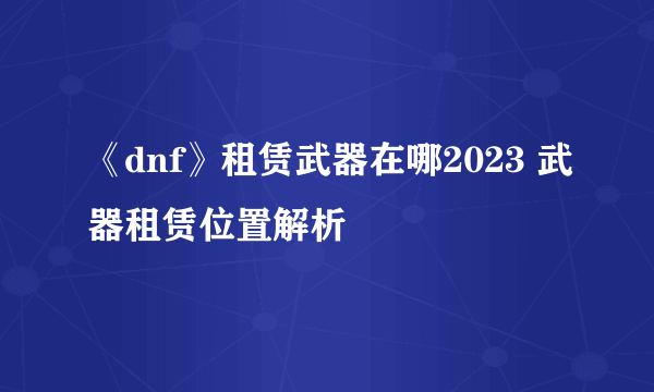 《dnf》租赁武器在哪2023 武器租赁位置解析