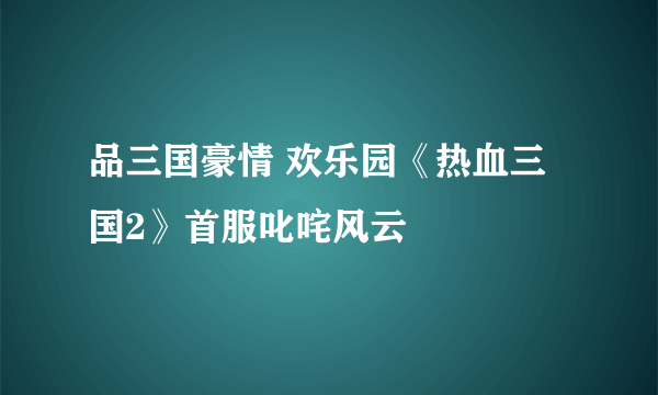 品三国豪情 欢乐园《热血三国2》首服叱咤风云