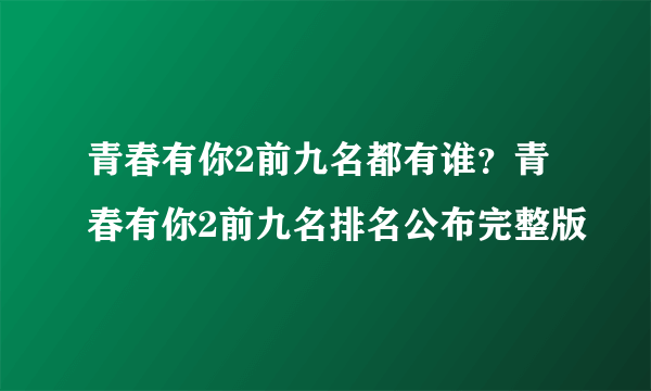 青春有你2前九名都有谁？青春有你2前九名排名公布完整版