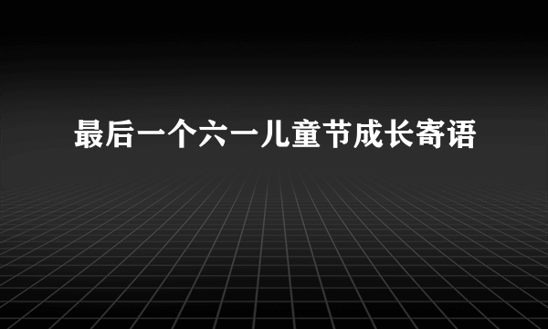 最后一个六一儿童节成长寄语