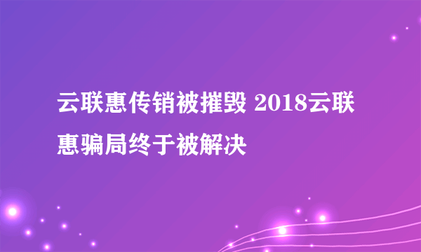 云联惠传销被摧毁 2018云联惠骗局终于被解决