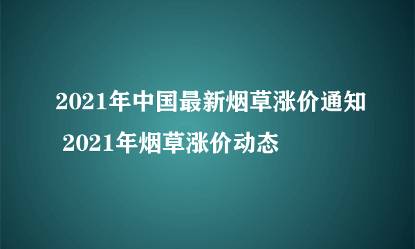 2021年中国最新烟草涨价通知 2021年烟草涨价动态