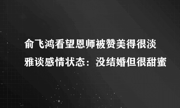 俞飞鸿看望恩师被赞美得很淡雅谈感情状态：没结婚但很甜蜜