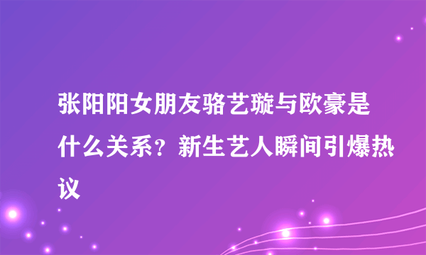 张阳阳女朋友骆艺璇与欧豪是什么关系？新生艺人瞬间引爆热议