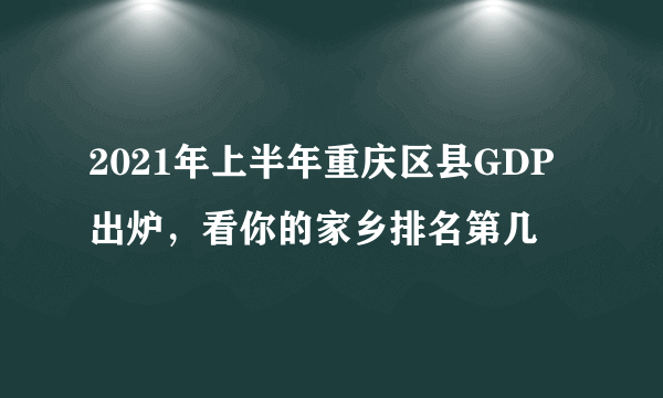 2021年上半年重庆区县GDP出炉，看你的家乡排名第几