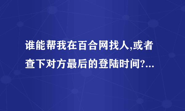 谁能帮我在百合网找人,或者查下对方最后的登陆时间? 重谢!!!