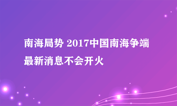 南海局势 2017中国南海争端最新消息不会开火