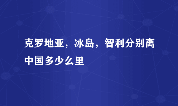 克罗地亚，冰岛，智利分别离中国多少么里