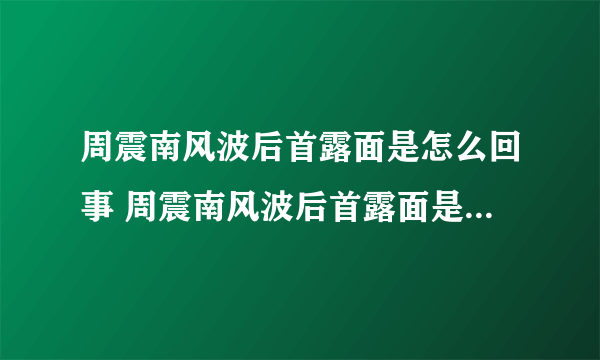 周震南风波后首露面是怎么回事 周震南风波后首露面是什么情况