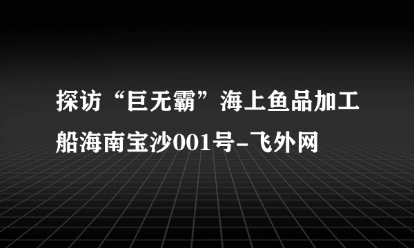 探访“巨无霸”海上鱼品加工船海南宝沙001号-飞外网