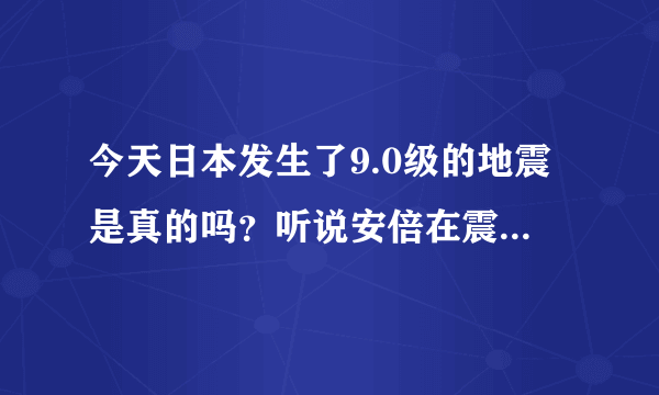 今天日本发生了9.0级的地震是真的吗？听说安倍在震中不幸遇难了，这也是真的吗？