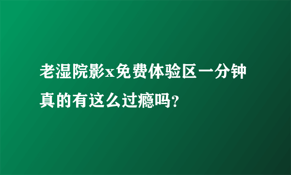 老湿院影x免费体验区一分钟真的有这么过瘾吗？