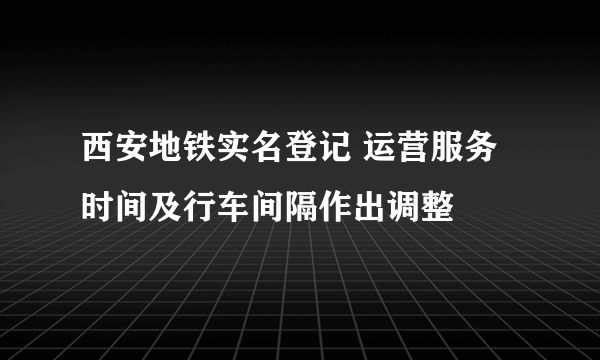 西安地铁实名登记 运营服务时间及行车间隔作出调整