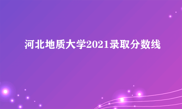 河北地质大学2021录取分数线