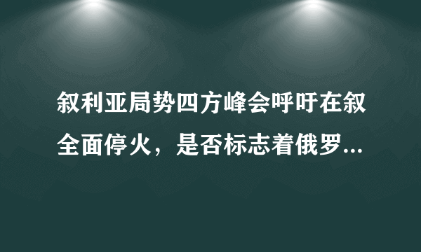 叙利亚局势四方峰会呼吁在叙全面停火，是否标志着俄罗斯将兵不血刃结束叙内战？