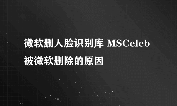 微软删人脸识别库 MSCeleb被微软删除的原因