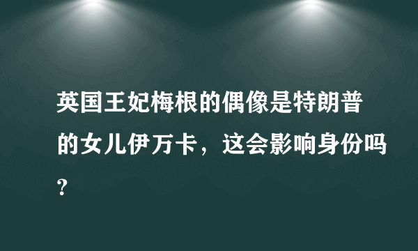 英国王妃梅根的偶像是特朗普的女儿伊万卡，这会影响身份吗？