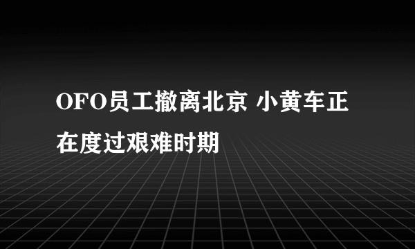 OFO员工撤离北京 小黄车正在度过艰难时期