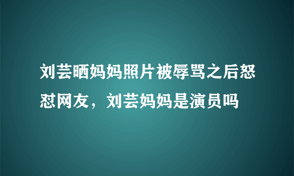 刘芸晒妈妈照片被辱骂之后怒怼网友，刘芸妈妈是演员吗