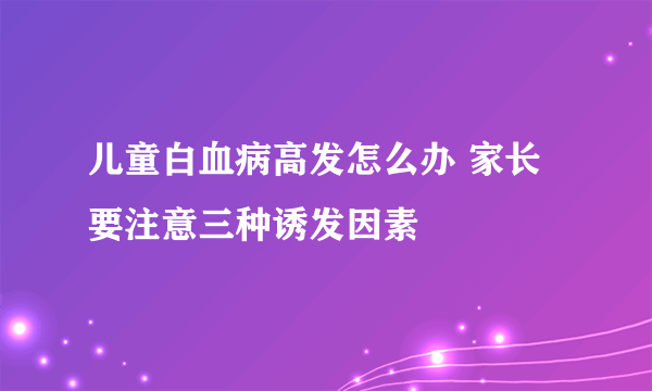 儿童白血病高发怎么办 家长要注意三种诱发因素