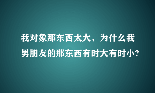 我对象那东西太大，为什么我男朋友的那东西有时大有时小?