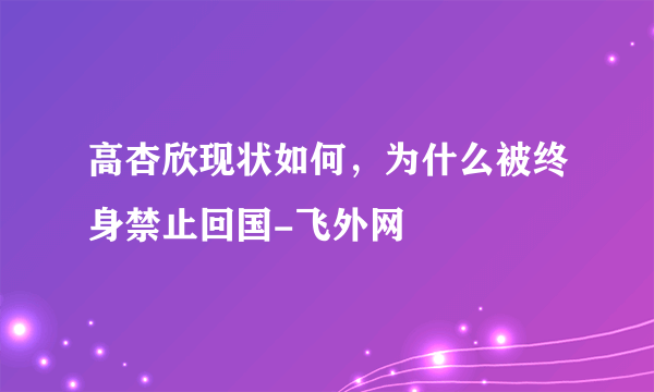 高杏欣现状如何，为什么被终身禁止回国-飞外网