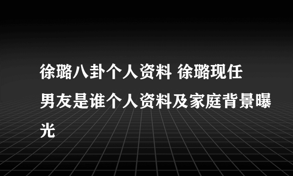 徐璐八卦个人资料 徐璐现任男友是谁个人资料及家庭背景曝光