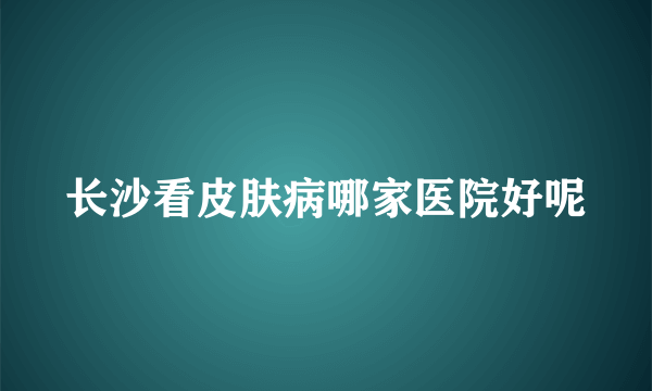 长沙看皮肤病哪家医院好呢