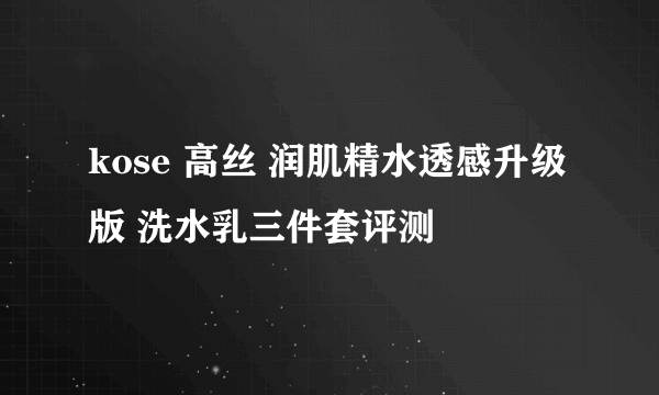 kose 高丝 润肌精水透感升级版 洗水乳三件套评测