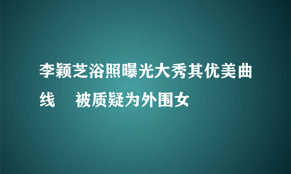 李颖芝浴照曝光大秀其优美曲线    被质疑为外围女