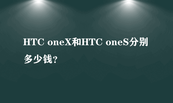 HTC oneX和HTC oneS分别多少钱？