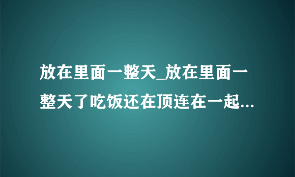 放在里面一整天_放在里面一整天了吃饭还在顶连在一起-猫猫狗狗-飞外网