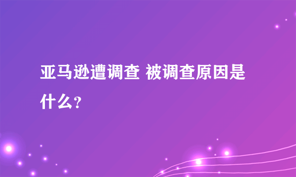 亚马逊遭调查 被调查原因是什么？