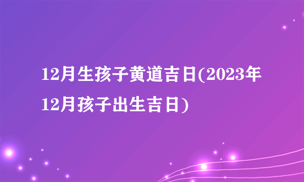 12月生孩子黄道吉日(2023年12月孩子出生吉日)