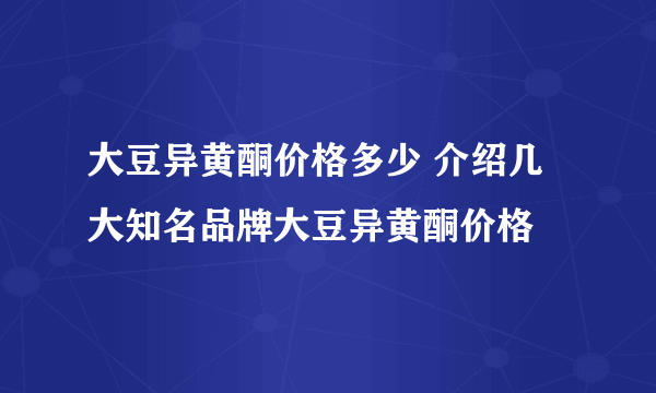 大豆异黄酮价格多少 介绍几大知名品牌大豆异黄酮价格