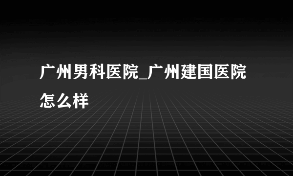 广州男科医院_广州建国医院怎么样