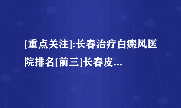 [重点关注]:长春治疗白癜风医院排名[前三]长春皮肤病医院「排名详情」