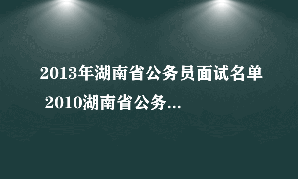 2013年湖南省公务员面试名单 2010湖南省公务员拟录用）