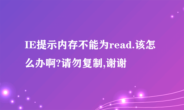 IE提示内存不能为read.该怎么办啊?请勿复制,谢谢