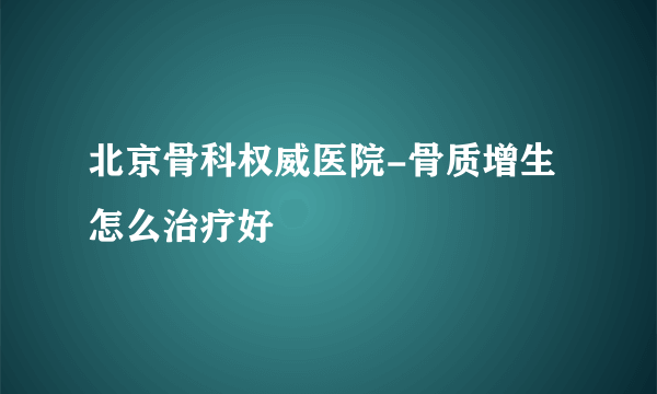 北京骨科权威医院-骨质增生怎么治疗好