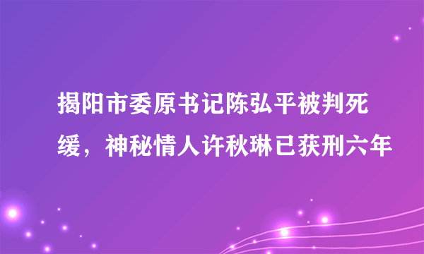 揭阳市委原书记陈弘平被判死缓，神秘情人许秋琳已获刑六年