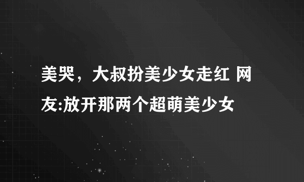 美哭，大叔扮美少女走红 网友:放开那两个超萌美少女